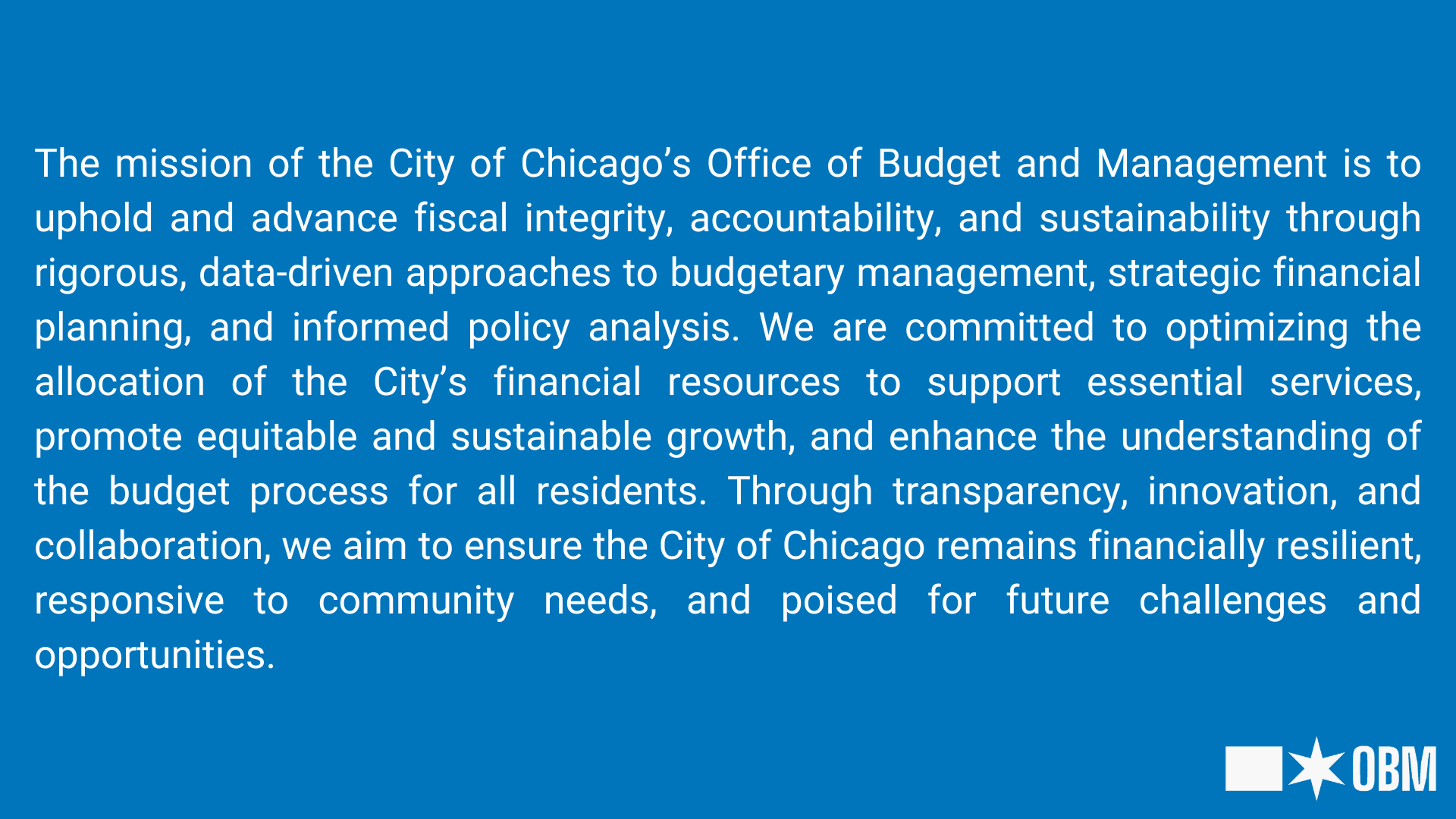Graphic of the Chicago Office of Budget and Management's Missions Statement reading "The mission of the City of Chicago’s Office of Budget and Management is to uphold and advance fiscal integrity, accountability, and sustainability through rigorous, data-driven approaches to budgetary management, strategic financial planning, and informed policy analysis. We are committed to optimizing the allocation of the City’s financial resources to support essential services, promote equitable and sustainable growth, and enhance the understanding of the budget process for all residents. Through transparency, innovation, and collaboration, we aim to ensure the City of Chicago remains financially resilient, responsive to community needs, and poised for future challenges and opportunities."